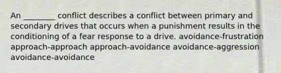 An ________ conflict describes a conflict between primary and secondary drives that occurs when a punishment results in the conditioning of a fear response to a drive. avoidance-frustration approach-approach approach-avoidance avoidance-aggression avoidance-avoidance