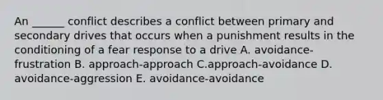 An ______ conflict describes a conflict between primary and secondary drives that occurs when a punishment results in the conditioning of a fear response to a drive A. avoidance-frustration B. approach-approach C.approach-avoidance D. avoidance-aggression E. avoidance-avoidance