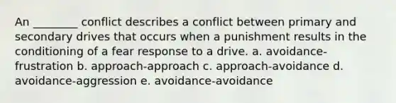 An ________ conflict describes a conflict between primary and secondary drives that occurs when a punishment results in the conditioning of a fear response to a drive. a. avoidance-frustration b. approach-approach c. approach-avoidance d. avoidance-aggression e. avoidance-avoidance