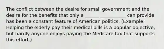 The conflict between the desire for small government and the desire for the benefits that only a ______ ___________ can provide has been a constant feature of American politics. (Example: Helping the elderly pay their medical bills is a popular objective, but hardly anyone enjoys paying the Medicare tax that supports this effort.)