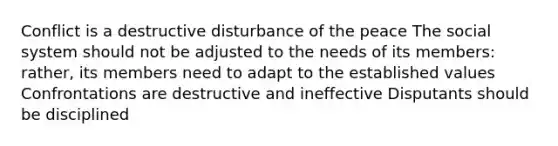 Conflict is a destructive disturbance of the peace The social system should not be adjusted to the needs of its members: rather, its members need to adapt to the established values Confrontations are destructive and ineffective Disputants should be disciplined