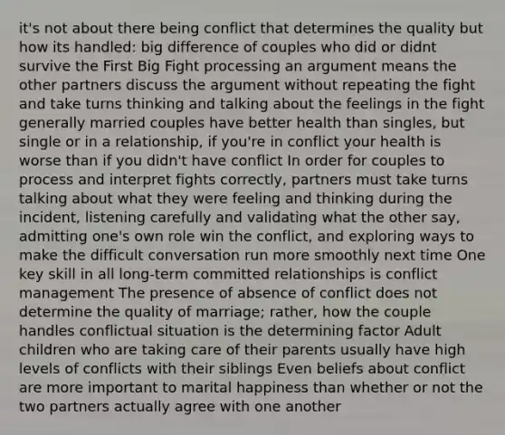 it's not about there being conflict that determines the quality but how its handled: big difference of couples who did or didnt survive the First Big Fight processing an argument means the other partners discuss the argument without repeating the fight and take turns thinking and talking about the feelings in the fight generally married couples have better health than singles, but single or in a relationship, if you're in conflict your health is worse than if you didn't have conflict In order for couples to process and interpret fights correctly, partners must take turns talking about what they were feeling and thinking during the incident, listening carefully and validating what the other say, admitting one's own role win the conflict, and exploring ways to make the difficult conversation run more smoothly next time One key skill in all long-term committed relationships is conflict management The presence of absence of conflict does not determine the quality of marriage; rather, how the couple handles conflictual situation is the determining factor Adult children who are taking care of their parents usually have high levels of conflicts with their siblings Even beliefs about conflict are more important to marital happiness than whether or not the two partners actually agree with one another