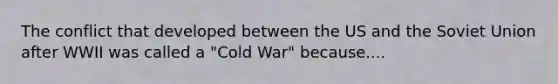 The conflict that developed between the US and the Soviet Union after WWII was called a "Cold War" because....