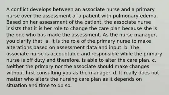 A conflict develops between an associate nurse and a primary nurse over the assessment of a patient with pulmonary edema. Based on her assessment of the patient, the associate nurse insists that it is her role to change the care plan because she is the one who has made the assessment. As the nurse manager, you clarify that: a. It is the role of the primary nurse to make alterations based on assessment data and input. b. The associate nurse is accountable and responsible while the primary nurse is off duty and therefore, is able to alter the care plan. c. Neither the primary nor the associate should make changes without first consulting you as the manager. d. It really does not matter who alters the nursing care plan as it depends on situation and time to do so.