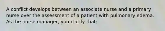 A conflict develops between an associate nurse and a primary nurse over the assessment of a patient with pulmonary edema. As the nurse manager, you clarify that: