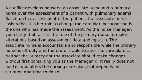 A conflict develops between an associate nurse and a primary nurse over the assessment of a patient with <a href='https://www.questionai.com/knowledge/kw5OAzgrRY-pulmonary-edema' class='anchor-knowledge'>pulmonary edema</a>. Based on her assessment of the patient, the associate nurse insists that it is her role to change the care plan because she is the one who has made the assessment. As the <a href='https://www.questionai.com/knowledge/kdQ0QHEJmc-nurse-manager' class='anchor-knowledge'>nurse manager</a>, you clarify that: a. It is the role of the primary nurse to make alterations based on assessment data and input. b. The associate nurse is accountable and responsible while the primary nurse is off duty and therefore is able to alter the care plan. c. Neither the primary nor the associate should make changes without first consulting you as the manager. d. It really does not matter who alters the nursing care plan as it depends on situation and time to do so.