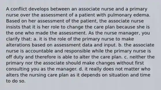 A conflict develops between an associate nurse and a primary nurse over the assessment of a patient with pulmonary edema. Based on her assessment of the patient, the associate nurse insists that it is her role to change the care plan because she is the one who made the assessment. As the nurse manager, you clarify that: a. it is the role of the primary nurse to make alterations based on assessment data and input. b. the associate nurse is accountable and responsible while the primary nurse is off duty and therefore is able to alter the care plan. c. neither the primary nor the associate should make changes without first consulting you as the manager. d. it really does not matter who alters the nursing care plan as it depends on situation and time to do so.