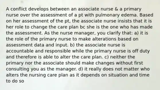 A conflict develops between an associate nurse & a primary nurse over the assessment of a pt with pulmonary edema. Based on her assessment of the pt, the associate nurse insists that it is her role to change the care plan bc she is the one who has made the assessment. As the nurse manager, you clarify that: a) it is the role of the primary nurse to make alterations based on assessment data and input. b) the associate nurse is accountable and responsible while the primary nurse is off duty and therefore is able to alter the care plan. c) neither the primary nor the associate should make changes without first consulting you as the manager. d) it really does not matter who alters the nursing care plan as it depends on situation and time to do so