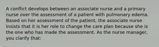 A conflict develops between an associate nurse and a primary nurse over the assessment of a patient with pulmonary edema. Based on her assessment of the patient, the associate nurse insists that it is her role to change the care plan because she is the one who has made the assessment. As the nurse manager, you clarify that: