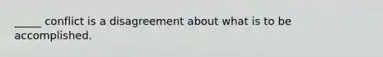 _____ conflict is a disagreement about what is to be accomplished.