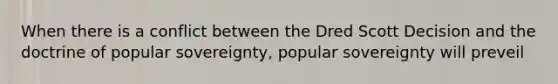 When there is a conflict between the Dred Scott Decision and the doctrine of popular sovereignty, popular sovereignty will preveil