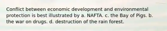 Conflict between economic development and environmental protection is best illustrated by a. NAFTA. c. the Bay of Pigs. b. the war on drugs. d. destruction of the rain forest.