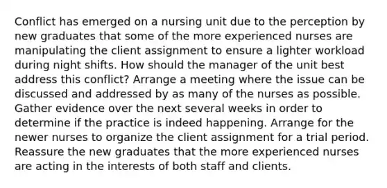 Conflict has emerged on a nursing unit due to the perception by new graduates that some of the more experienced nurses are manipulating the client assignment to ensure a lighter workload during night shifts. How should the manager of the unit best address this conflict? Arrange a meeting where the issue can be discussed and addressed by as many of the nurses as possible. Gather evidence over the next several weeks in order to determine if the practice is indeed happening. Arrange for the newer nurses to organize the client assignment for a trial period. Reassure the new graduates that the more experienced nurses are acting in the interests of both staff and clients.