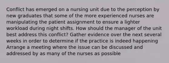 Conflict has emerged on a nursing unit due to the perception by new graduates that some of the more experienced nurses are manipulating the patient assignment to ensure a lighter workload during night shifts. How should the manager of the unit best address this conflict? Gather evidence over the next several weeks in order to determine if the practice is indeed happening Arrange a meeting where the issue can be discussed and addressed by as many of the nurses as possible