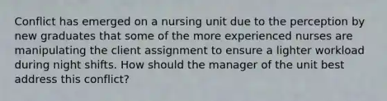 Conflict has emerged on a nursing unit due to the perception by new graduates that some of the more experienced nurses are manipulating the client assignment to ensure a lighter workload during night shifts. How should the manager of the unit best address this conflict?