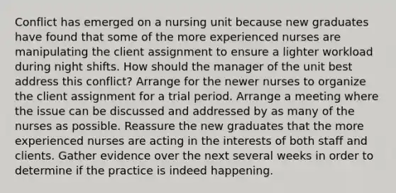 Conflict has emerged on a nursing unit because new graduates have found that some of the more experienced nurses are manipulating the client assignment to ensure a lighter workload during night shifts. How should the manager of the unit best address this conflict? Arrange for the newer nurses to organize the client assignment for a trial period. Arrange a meeting where the issue can be discussed and addressed by as many of the nurses as possible. Reassure the new graduates that the more experienced nurses are acting in the interests of both staff and clients. Gather evidence over the next several weeks in order to determine if the practice is indeed happening.