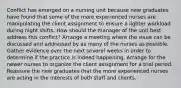 Conflict has emerged on a nursing unit because new graduates have found that some of the more experienced nurses are manipulating the client assignment to ensure a lighter workload during night shifts. How should the manager of the unit best address this conflict? Arrange a meeting where the issue can be discussed and addressed by as many of the nurses as possible. Gather evidence over the next several weeks in order to determine if the practice is indeed happening. Arrange for the newer nurses to organize the client assignment for a trial period. Reassure the new graduates that the more experienced nurses are acting in the interests of both staff and clients.