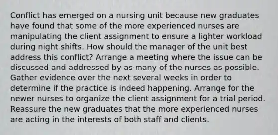 Conflict has emerged on a nursing unit because new graduates have found that some of the more experienced nurses are manipulating the client assignment to ensure a lighter workload during night shifts. How should the manager of the unit best address this conflict? Arrange a meeting where the issue can be discussed and addressed by as many of the nurses as possible. Gather evidence over the next several weeks in order to determine if the practice is indeed happening. Arrange for the newer nurses to organize the client assignment for a trial period. Reassure the new graduates that the more experienced nurses are acting in the interests of both staff and clients.