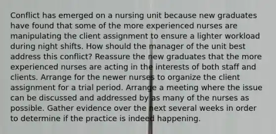 Conflict has emerged on a nursing unit because new graduates have found that some of the more experienced nurses are manipulating the client assignment to ensure a lighter workload during night shifts. How should the manager of the unit best address this conflict? Reassure the new graduates that the more experienced nurses are acting in the interests of both staff and clients. Arrange for the newer nurses to organize the client assignment for a trial period. Arrange a meeting where the issue can be discussed and addressed by as many of the nurses as possible. Gather evidence over the next several weeks in order to determine if the practice is indeed happening.