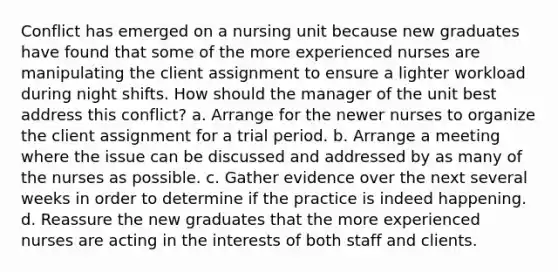 Conflict has emerged on a nursing unit because new graduates have found that some of the more experienced nurses are manipulating the client assignment to ensure a lighter workload during night shifts. How should the manager of the unit best address this conflict? a. Arrange for the newer nurses to organize the client assignment for a trial period. b. Arrange a meeting where the issue can be discussed and addressed by as many of the nurses as possible. c. Gather evidence over the next several weeks in order to determine if the practice is indeed happening. d. Reassure the new graduates that the more experienced nurses are acting in the interests of both staff and clients.