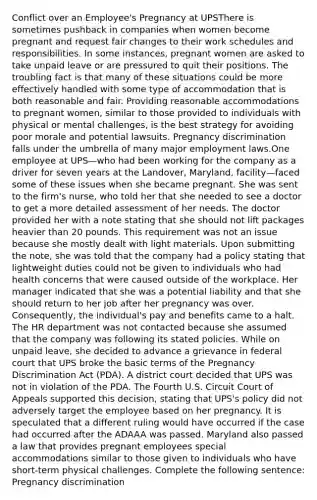 Conflict over an Employee's Pregnancy at UPSThere is sometimes pushback in companies when women become pregnant and request fair changes to their work schedules and responsibilities. In some instances, pregnant women are asked to take unpaid leave or are pressured to quit their positions. The troubling fact is that many of these situations could be more effectively handled with some type of accommodation that is both reasonable and fair. Providing reasonable accommodations to pregnant women, similar to those provided to individuals with physical or mental challenges, is the best strategy for avoiding poor morale and potential lawsuits. Pregnancy discrimination falls under the umbrella of many major employment laws.One employee at UPS—who had been working for the company as a driver for seven years at the Landover, Maryland, facility—faced some of these issues when she became pregnant. She was sent to the firm's nurse, who told her that she needed to see a doctor to get a more detailed assessment of her needs. The doctor provided her with a note stating that she should not lift packages heavier than 20 pounds. This requirement was not an issue because she mostly dealt with light materials. Upon submitting the note, she was told that the company had a policy stating that lightweight duties could not be given to individuals who had health concerns that were caused outside of the workplace. Her manager indicated that she was a potential liability and that she should return to her job after her pregnancy was over. Consequently, the individual's pay and benefits came to a halt. The HR department was not contacted because she assumed that the company was following its stated policies. While on unpaid leave, she decided to advance a grievance in federal court that UPS broke the basic terms of the Pregnancy Discrimination Act (PDA). A district court decided that UPS was not in violation of the PDA. The Fourth U.S. Circuit Court of Appeals supported this decision, stating that UPS's policy did not adversely target the employee based on her pregnancy. It is speculated that a different ruling would have occurred if the case had occurred after the ADAAA was passed. Maryland also passed a law that provides pregnant employees special accommodations similar to those given to individuals who have short-term physical challenges. Complete the following sentence: Pregnancy discrimination