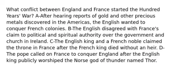 What conflict between England and France started the Hundred Years' War? A-After hearing reports of gold and other precious metals discovered in the Americas, the English wanted to conquer French colonies. B-The English disagreed with France's claim to political and spiritual authority over the government and church in Ireland. C-The English king and a French noble claimed the throne in France after the French king died without an heir. D-The pope called on France to conquer England after the English king publicly worshiped the Norse god of thunder named Thor.