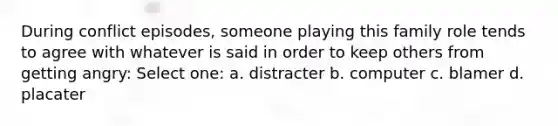 During conflict episodes, someone playing this family role tends to agree with whatever is said in order to keep others from getting angry: Select one: a. distracter b. computer c. blamer d. placater