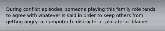 During conflict episodes, someone playing this family role tends to agree with whatever is said in order to keep others from getting angry: a. computer b. distracter c. placater d. blamer