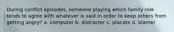 During conflict episodes, someone playing which family role tends to agree with whatever is said in order to keep others from getting angry? a. computer b. distracter c. placate d. blamer