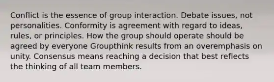 Conflict is the essence of group interaction. Debate issues, not personalities. Conformity is agreement with regard to ideas, rules, or principles. How the group should operate should be agreed by everyone Groupthink results from an overemphasis on unity. Consensus means reaching a decision that best reflects the thinking of all team members.