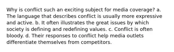 Why is conflict such an exciting subject for media coverage? a. The language that describes conflict is usually more expressive and active. b. It often illustrates the great issues by which society is defining and redefining values. c. Conflict is often bloody. d. Their responses to conflict help media outlets differentiate themselves from competitors.