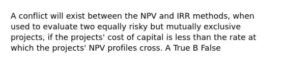 A conflict will exist between the NPV and IRR methods, when used to evaluate two equally risky but mutually exclusive projects, if the projects' cost of capital is less than the rate at which the projects' NPV profiles cross. A True B False