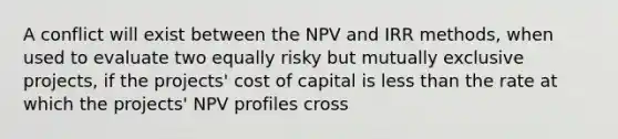 A conflict will exist between the NPV and IRR methods, when used to evaluate two equally risky but mutually exclusive projects, if the projects' cost of capital is less than the rate at which the projects' NPV profiles cross