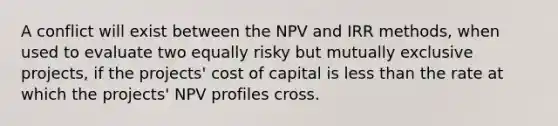 A conflict will exist between the NPV and IRR methods, when used to evaluate two equally risky but mutually exclusive projects, if the projects' cost of capital is less than the rate at which the projects' NPV profiles cross.