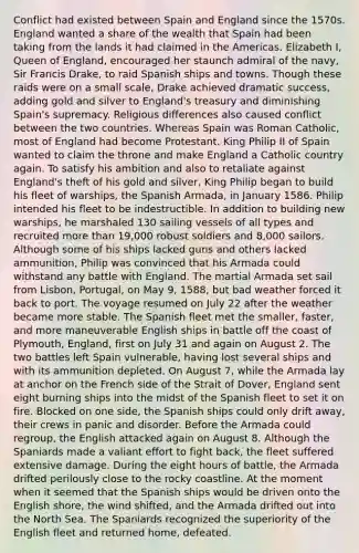 Conflict had existed between Spain and England since the 1570s. England wanted a share of the wealth that Spain had been taking from the lands it had claimed in the Americas. Elizabeth I, Queen of England, encouraged her staunch admiral of the navy, Sir Francis Drake, to raid Spanish ships and towns. Though these raids were on a small scale, Drake achieved dramatic success, adding gold and silver to England's treasury and diminishing Spain's supremacy. Religious differences also caused conflict between the two countries. Whereas Spain was Roman Catholic, most of England had become Protestant. King Philip II of Spain wanted to claim the throne and make England a Catholic country again. To satisfy his ambition and also to retaliate against England's theft of his gold and silver, King Philip began to build his fleet of warships, the Spanish Armada, in January 1586. Philip intended his fleet to be indestructible. In addition to building new warships, he marshaled 130 sailing vessels of all types and recruited more than 19,000 robust soldiers and 8,000 sailors. Although some of his ships lacked guns and others lacked ammunition, Philip was convinced that his Armada could withstand any battle with England. The martial Armada set sail from Lisbon, Portugal, on May 9, 1588, but bad weather forced it back to port. The voyage resumed on July 22 after the weather became more stable. The Spanish fleet met the smaller, faster, and more maneuverable English ships in battle off the coast of Plymouth, England, first on July 31 and again on August 2. The two battles left Spain vulnerable, having lost several ships and with its ammunition depleted. On August 7, while the Armada lay at anchor on the French side of the Strait of Dover, England sent eight burning ships into the midst of the Spanish fleet to set it on fire. Blocked on one side, the Spanish ships could only drift away, their crews in panic and disorder. Before the Armada could regroup, the English attacked again on August 8. Although the Spaniards made a valiant effort to fight back, the fleet suffered extensive damage. During the eight hours of battle, the Armada drifted perilously close to the rocky coastline. At the moment when it seemed that the Spanish ships would be driven onto the English shore, the wind shifted, and the Armada drifted out into the North Sea. The Spaniards recognized the superiority of the English fleet and returned home, defeated.