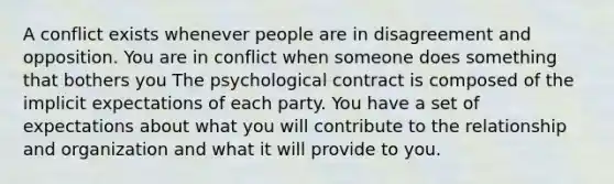 A conflict exists whenever people are in disagreement and opposition. You are in conflict when someone does something that bothers you The psychological contract is composed of the implicit expectations of each party. You have a set of expectations about what you will contribute to the relationship and organization and what it will provide to you.