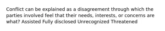 Conflict can be explained as a disagreement through which the parties involved feel that their needs, interests, or concerns are what? Assisted Fully disclosed Unrecognized Threatened