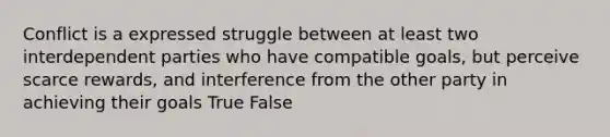 Conflict is a expressed struggle between at least two interdependent parties who have compatible goals, but perceive scarce rewards, and interference from the other party in achieving their goals True False