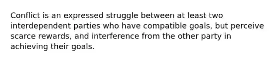 Conflict is an expressed struggle between at least two interdependent parties who have compatible goals, but perceive scarce rewards, and interference from the other party in achieving their goals.