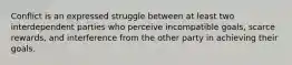 Conflict is an expressed struggle between at least two interdependent parties who perceive incompatible goals, scarce rewards, and interference from the other party in achieving their goals.