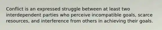 Conflict is an expressed struggle between at least two interdependent parties who perceive incompatible goals, scarce resources, and interference from others in achieving their goals.