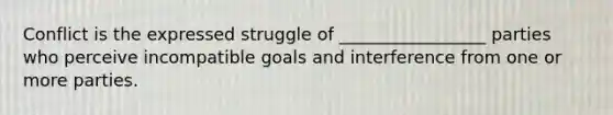 Conflict is the expressed struggle of _________________ parties who perceive incompatible goals and interference from one or more parties.