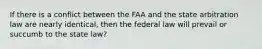 If there is a conflict between the FAA and the state arbitration law are nearly identical, then the federal law will prevail or succumb to the state law?