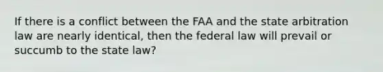 If there is a conflict between the FAA and the state arbitration law are nearly identical, then the federal law will prevail or succumb to the state law?