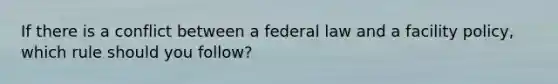 If there is a conflict between a federal law and a facility policy, which rule should you follow?