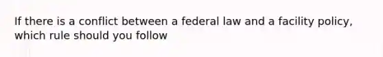 If there is a conflict between a federal law and a facility policy, which rule should you follow