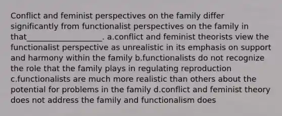 Conflict and feminist perspectives on the family differ significantly from functionalist perspectives on the family in that___________________. a.conflict and feminist theorists view the functionalist perspective as unrealistic in its emphasis on support and harmony within the family b.functionalists do not recognize the role that the family plays in regulating reproduction c.functionalists are much more realistic than others about the potential for problems in the family d.conflict and feminist theory does not address the family and functionalism does