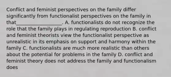 Conflict and feminist perspectives on the family differ significantly from functionalist perspectives on the family in that___________________. A. functionalists do not recognize the role that the family plays in regulating reproduction B. conflict and feminist theorists view the functionalist perspective as unrealistic in its emphasis on support and harmony within the family C. functionalists are much more realistic than others about the potential for problems in the family D. conflict and feminist theory does not address the family and functionalism does