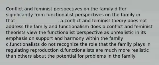 Conflict and feminist perspectives on the family differ significantly from functionalist perspectives on the family in that___________________. a.conflict and feminist theory does not address the family and functionalism does b.conflict and feminist theorists view the functionalist perspective as unrealistic in its emphasis on support and harmony within the family c.functionalists do not recognize the role that the family plays in regulating reproduction d.functionalists are much more realistic than others about the potential for problems in the family