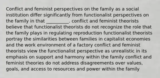 Conflict and feminist perspectives on the family as a social institution differ significantly from functionalist perspectives on the family in that __________. conflict and feminist theorists believe that functionalist theorists do not recognize the role that the family plays in regulating reproduction functionalist theorists portray the similarities between families in capitalist economies and the work environment of a factory conflict and feminist theorists view the functionalist perspective as unrealistic in its emphasis on support and harmony within the family conflict and feminist theories do not address disagreements over values, goals, and access to resources and power within the family